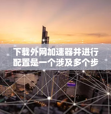 下载外网加速器并进行配置是一个涉及多个步骤的过程，以下是一个清晰的指南，帮助您顺利完成