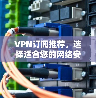 VPN订阅推荐,选择适合您的网络安全解决方案 VPN订阅推荐,选择适合您的网络安全解决方案