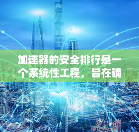 加速器的安全排行是一个系统性工程,旨在确保在运行过程中最大限度地减少安全隐患,保护人员、设备和环境的安全。以下是安全排行的详细步骤和要点
