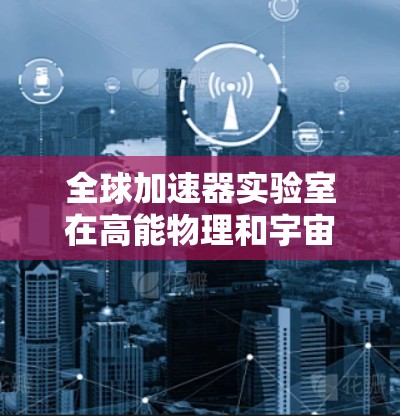 全球加速器实验室在高能物理和宇宙科学领域发挥着重要作用，以下是对主要实验室的排行及其关键信息的总结
