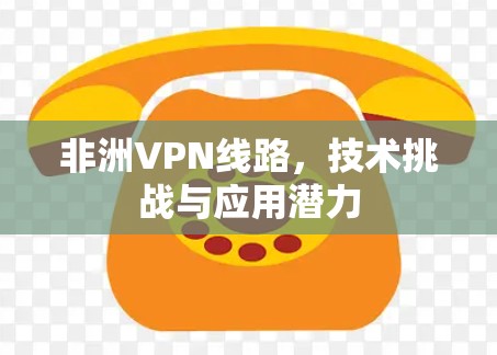 非洲VPN线路，技术挑战与应用潜力