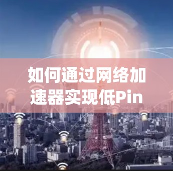 如何通过网络加速器实现低Ping节点的网络优化? 如何通过网络加速器实现低Ping节点的网络优化?