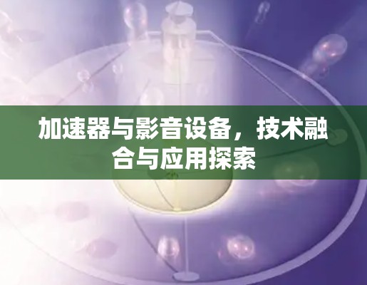 加速器与影音设备,技术融合与应用探索 加速器与影音设备,技术融合与应用探索