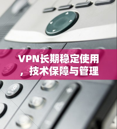 VPN长期稳定使用,技术保障与管理实践 VPN长期稳定使用,技术保障与管理实践