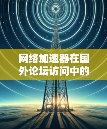 网络加速器在国外论坛访问中的应用与优化 网络加速器在国外论坛访问中的应用与优化