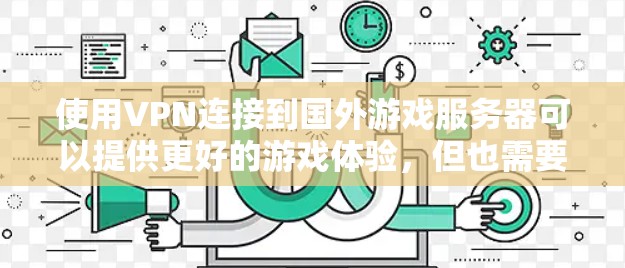 使用VPN连接到国外游戏服务器可以提供更好的游戏体验,但也需要注意潜在的风险和挑战。以下是分步骤的指南,帮助您顺利配置并使用VPN海外游戏线路 使用VPN连接到国外游戏服务器可以提供更好的游戏体验,但也需要注意潜在的风险和挑战。以下是分步骤的指南,帮助您顺利配置并使用VPN海外游戏线路
