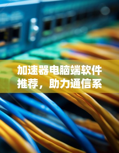 加速器电脑端软件推荐,助力通信系统性能提升 加速器电脑端软件推荐,助力通信系统性能提升