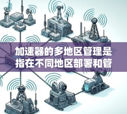 加速器的多地区管理是指在不同地区部署和管理加速器，以优化数据传输性能。以下是关于多地区加速器管理的详细说明